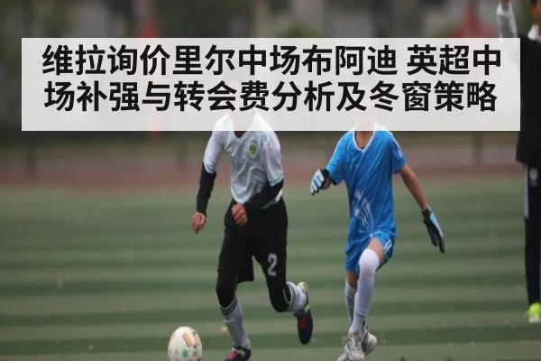 维拉询价里尔中场布阿迪 英超中场补强与转会费分析及冬窗策略