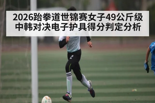2026跆拳道世锦赛女子49公斤级中韩对决电子护具得分判定分析